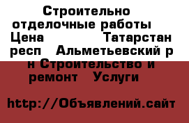 Строительно - отделочные работы.  › Цена ­ 15 000 - Татарстан респ., Альметьевский р-н Строительство и ремонт » Услуги   